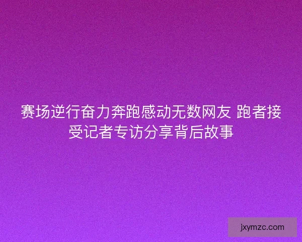 赛场逆行奋力奔跑感动无数网友 跑者接受记者专访分享背后故事