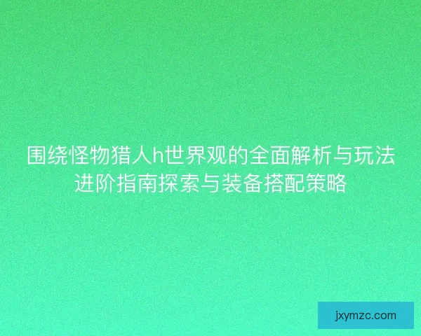 围绕怪物猎人h世界观的全面解析与玩法进阶指南探索与装备搭配策略