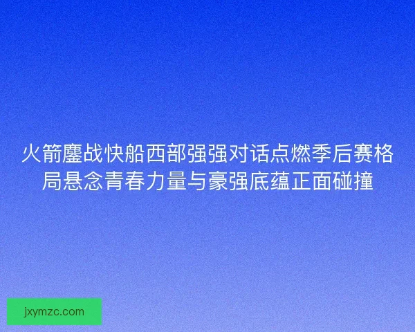 火箭鏖战快船西部强强对话点燃季后赛格局悬念青春力量与豪强底蕴正面碰撞