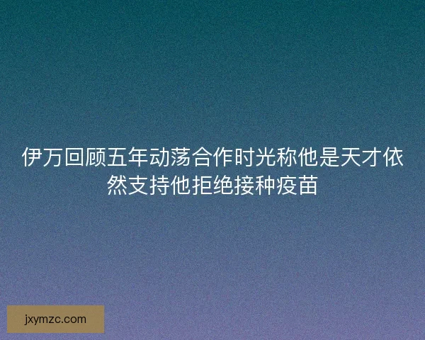 伊万回顾五年动荡合作时光称他是天才依然支持他拒绝接种疫苗