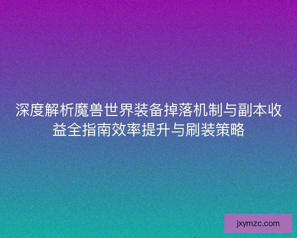 深度解析魔兽世界装备掉落机制与副本收益全指南效率提升与刷装策略