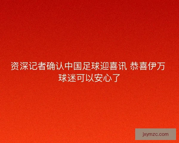 资深记者确认中国足球迎喜讯 恭喜伊万 球迷可以安心了 资深记者确认中国足球迎喜讯 恭喜伊万 球迷可以安心了