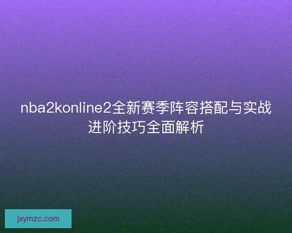 nba2konline2全新赛季阵容搭配与实战进阶技巧全面解析