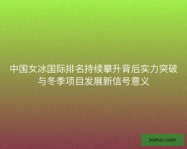 中国女冰国际排名持续攀升背后实力突破与冬季项目发展新信号意义