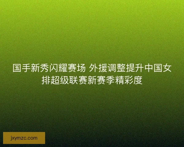 国手新秀闪耀赛场 外援调整提升中国女排超级联赛新赛季精彩度
