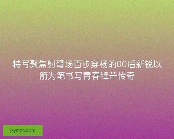 特写聚焦射弩场百步穿杨的00后新锐以箭为笔书写青春锋芒传奇