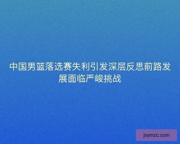 中国男篮落选赛失利引发深层反思前路发展面临严峻挑战
