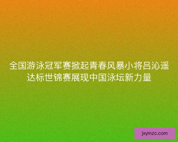 全国游泳冠军赛掀起青春风暴小将吕沁遥达标世锦赛展现中国泳坛新力量