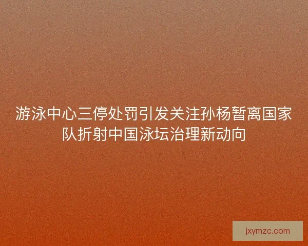 游泳中心三停处罚引发关注孙杨暂离国家队折射中国泳坛治理新动向