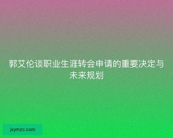 郭艾伦谈职业生涯转会申请的重要决定与未来规划