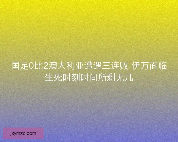 国足0比2澳大利亚遭遇三连败 伊万面临生死时刻时间所剩无几 国足0比2澳大利亚遭遇三连败 伊万面临生死时刻时间所剩无几