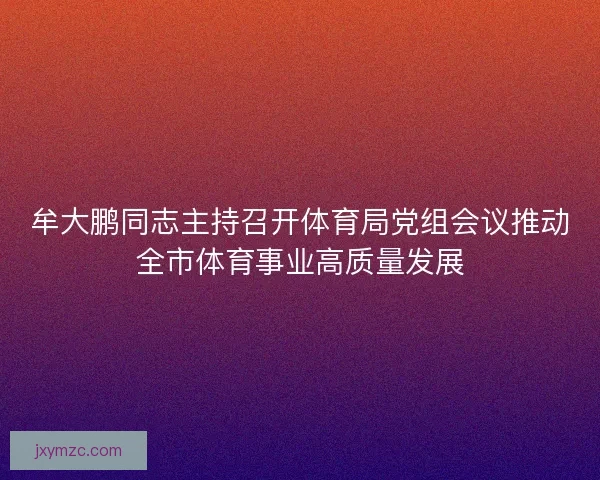 牟大鹏同志主持召开体育局党组会议推动全市体育事业高质量发展 牟大鹏同志主持召开体育局党组会议推动全市体育事业高质量发展