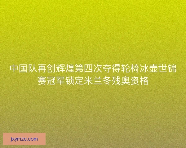 中国队再创辉煌第四次夺得轮椅冰壶世锦赛冠军锁定米兰冬残奥资格