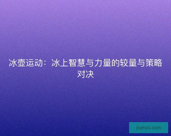 冰壶运动:冰上智慧与力量的较量与策略对决 冰壶运动:冰上智慧与力量的较量与策略对决