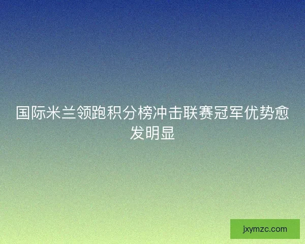 国际米兰领跑积分榜冲击联赛冠军优势愈发明显