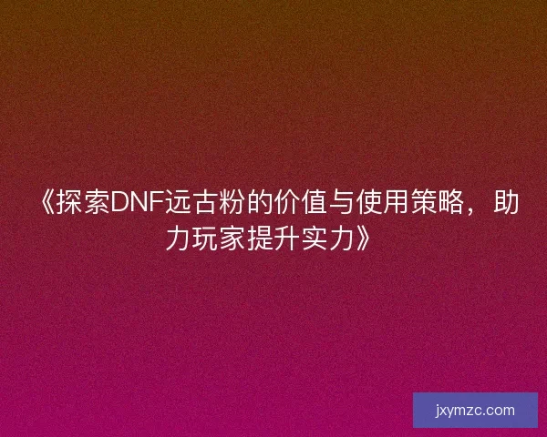 《探索DNF远古粉的价值与使用策略,助力玩家提升实力》 《探索DNF远古粉的价值与使用策略,助力玩家提升实力》