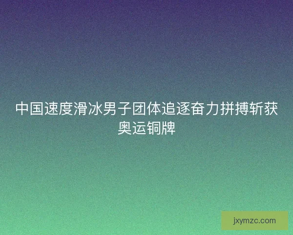 中国速度滑冰男子团体追逐奋力拼搏斩获奥运铜牌