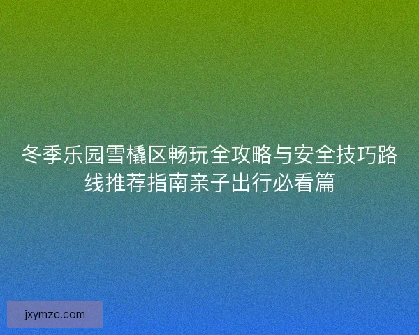 冬季乐园雪橇区畅玩全攻略与安全技巧路线推荐指南亲子出行必看篇 冬季乐园雪橇区畅玩全攻略与安全技巧路线推荐指南亲子出行必看篇