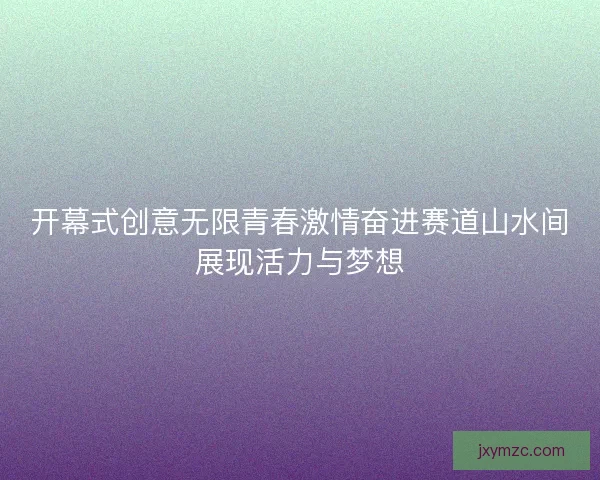 开幕式创意无限青春激情奋进赛道山水间展现活力与梦想 开幕式创意无限青春激情奋进赛道山水间展现活力与梦想