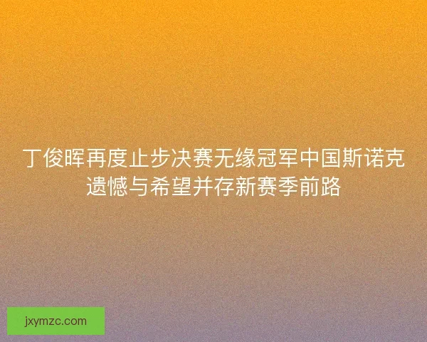 丁俊晖再度止步决赛无缘冠军中国斯诺克遗憾与希望并存新赛季前路