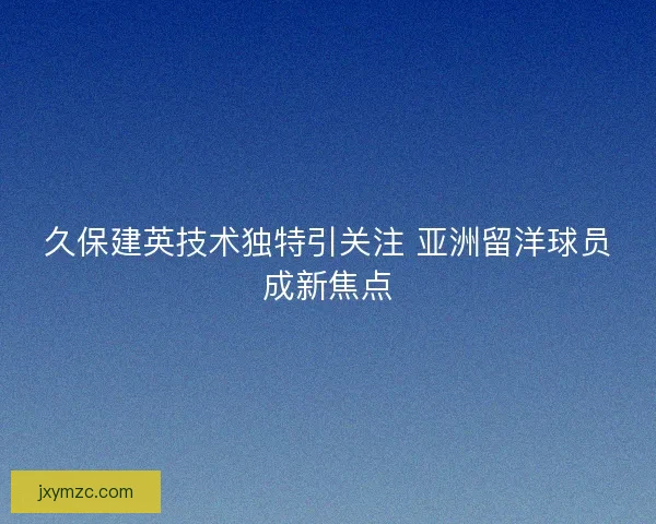 久保建英技术独特引关注 亚洲留洋球员成新焦点