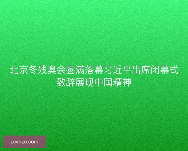 北京冬残奥会圆满落幕习近平出席闭幕式致辞展现中国精神 北京冬残奥会圆满落幕习近平出席闭幕式致辞展现中国精神