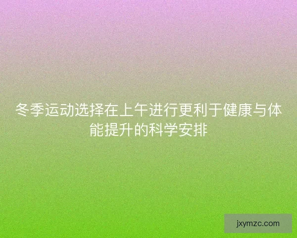 冬季运动选择在上午进行更利于健康与体能提升的科学安排